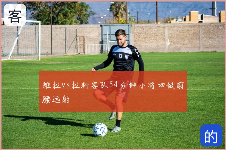 维拉vs拉科客队54分钟小将回做前腰远射