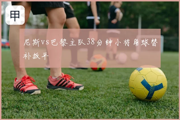 尼斯vs巴黎主队38分钟小将角球替补扳平
